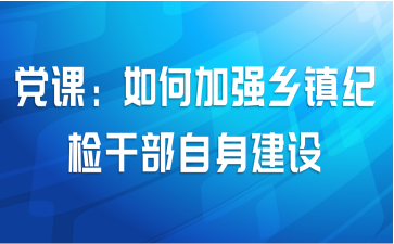 党课：如何加强乡镇纪检干部自身建设