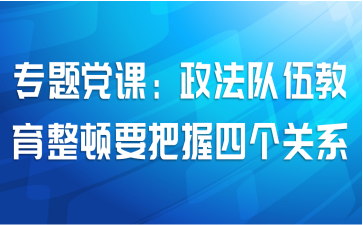 专题党课：政法队伍教育整顿要把握四个关系