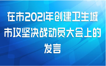 在市2021年创建卫生城市攻坚决战动员大会上的发言