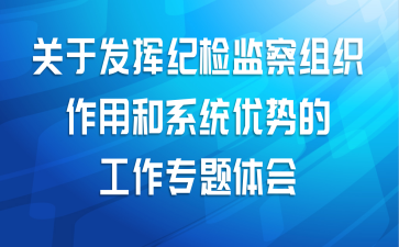 关于发挥纪检监察组织作用和系统优势的工作专题体会